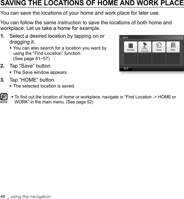 46 _ using the navigationSAVING THE LOCATIONS OF HOME AND WORK PLACEYou can save the locations of your home and work place for later use.You can follow the same instruction to save the locations of both home and workplace. Let us take a home for example.1.  Select a desired location by tapping on or dragging it. You can also search for a location you want by using the “Find Location” function. (See page 51~57)2.  Tap “Save” button.The Save window appears. 3.  Tap “HOME” button.The selected location is saved. To ﬁ nd out the location of home or workplace, navigate in “Find Location -&gt; HOME or WORK” in the main menu. (See page 52)NOTE