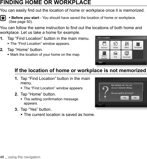 48 _ using the navigationFINDING HOME OR WORKPLACEYou can easily ﬁ nd out the location of home or workplace once it is memorized.Before you start - You should have saved the location of home or workplace. (See page 50).You can follow the same instruction to ﬁ nd out the locations of both home and workplace. Let us take a home for example.1.  Tap “Find Location” button in the main menu.The “Find Location” window appears.2.  Tap “Home” button.Mark the location of your home on the map.If the location of home or workplace is not memorized 1.  Tap “Find Location” button in the main menu.The “Find Location” window appears.2.  Tap “Home” button. The setting conﬁ rmation message appears.3.  Tap “Yes” button.The current location is saved as home.Find Location