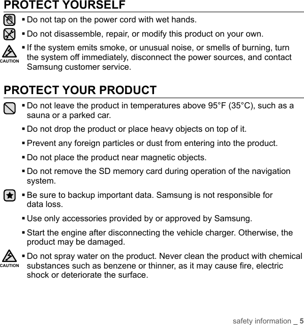 safety information _ 5PROTECT YOURSELFDo not tap on the power cord with wet hands.Do not disassemble, repair, or modify this product on your own. If the system emits smoke, or unusual noise, or smells of burning, turn the system off immediately, disconnect the power sources, and contact Samsung customer service.PROTECT YOUR PRODUCT Do not leave the product in temperatures above 95°F (35°C), such as a sauna or a parked car.Do not drop the product or place heavy objects on top of it.Prevent any foreign particles or dust from entering into the product.Do not place the product near magnetic objects. Do not remove the SD memory card during operation of the navigation system. Be sure to backup important data. Samsung is not responsible for data loss.Use only accessories provided by or approved by Samsung. Start the engine after disconnecting the vehicle charger. Otherwise, the product may be damaged. Do not spray water on the product. Never clean the product with chemical substances such as benzene or thinner, as it may cause ﬁ re, electric shock or deteriorate the surface.CAUTIONCAUTION