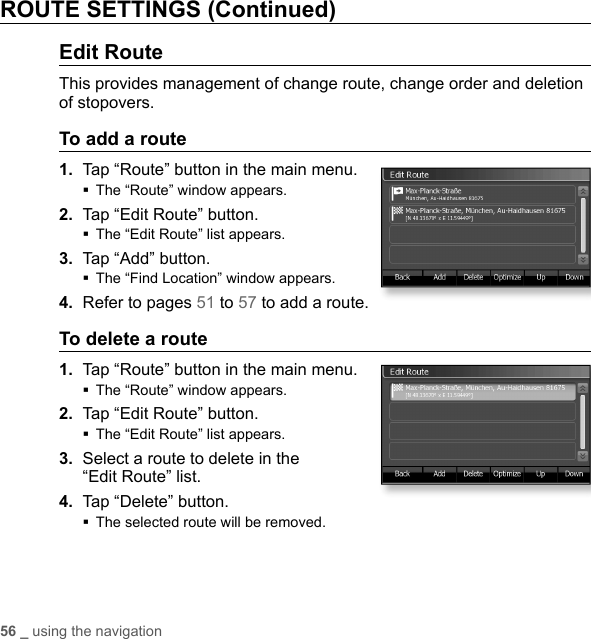 56 _ using the navigationROUTE SETTINGS (Continued)Edit RouteThis provides management of change route, change order and deletion of stopovers.To add a route1.  Tap “Route” button in the main menu.The “Route” window appears.2.  Tap “Edit Route” button.The “Edit Route” list appears.3.  Tap “Add” button.The “Find Location” window appears.4.  Refer to pages 51 to 57 to add a route.To delete a route1.  Tap “Route” button in the main menu.The “Route” window appears.2.  Tap “Edit Route” button.The “Edit Route” list appears.3.  Select a route to delete in the “Edit Route” list. 4.  Tap “Delete” button.The selected route will be removed.