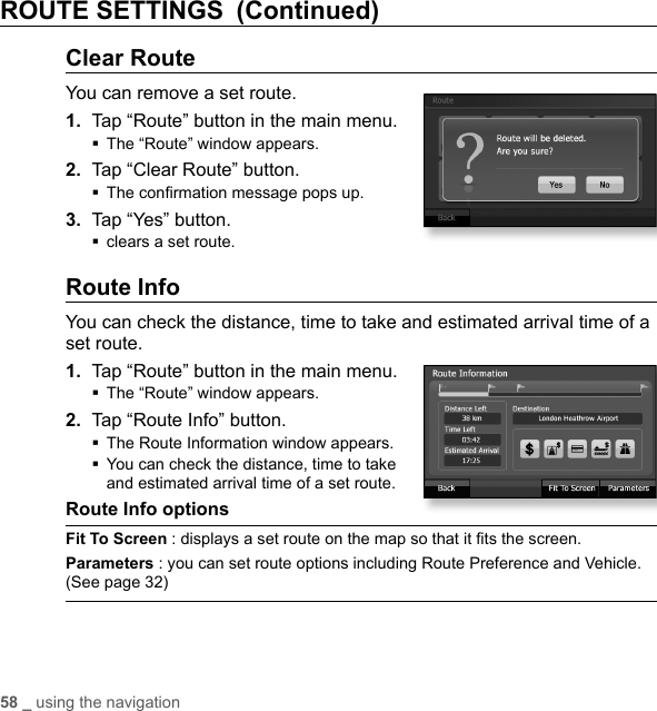 58 _ using the navigationROUTE SETTINGS (Continued)Clear RouteYou can remove a set route.1.  Tap “Route” button in the main menu.The “Route” window appears.2.  Tap “Clear Route” button.The conﬁ rmation message pops up.3.  Tap “Yes” button.clears a set route.Route InfoYou can check the distance, time to take and estimated arrival time of a set route.1.  Tap “Route” button in the main menu.The “Route” window appears.2.  Tap “Route Info” button.The Route Information window appears. You can check the distance, time to take and estimated arrival time of a set route.Route Info options Fit To Screen : displays a set route on the map so that it ﬁ ts the screen.Parameters : you can set route options including Route Preference and Vehicle. (See page 32)