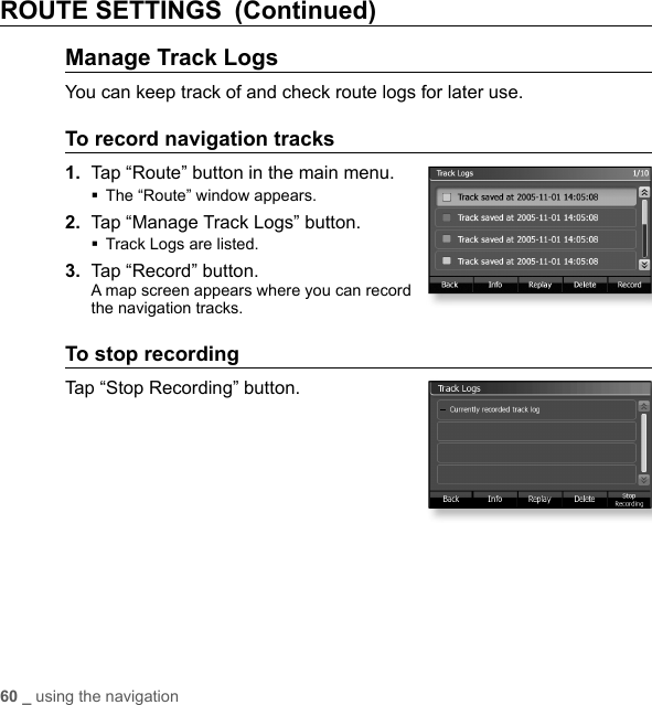 60 _ using the navigationROUTE SETTINGS (Continued)Manage Track LogsYou can keep track of and check route logs for later use.To record navigation tracks1.  Tap “Route” button in the main menu.The “Route” window appears.2.  Tap “Manage Track Logs” button.Track Logs are listed.3.  Tap “Record” button.A map screen appears where you can record the navigation tracks.To stop recordingTap “Stop Recording” button.