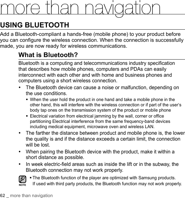 62 _ more than navigationmore than navigationUSING BLUETOOTH Add a Bluetooth-compliant a hands-free (mobile phone) to your product before you can conﬁ gure the wireless connection. When the connection is successfully made, you are now ready for wireless communications.What is Bluetooth?Bluetooth is a computing and telecommunications industry speciﬁ cation that describes how mobile phones, computers and PDAs can easily interconnect with each other and with home and business phones and computers using a short wireless connection.y The Bluetooth device can cause a noise or malfunction, depending on the use conditions. When the user hold the product in one hand and take a mobile phone in the other hand, this will interfere with the wireless connection or if part of the user‘s body tap ones on the transmission system of the product or mobile phone  Electrical variation from electrical jamming by the wall, corner or ofﬁ ce partitioning Electrical interference from the same frequency-band devices including medical equipment, microwave oven and wireless LAN.y The farther the distance between product and mobile phone is, the lower the quality is and if the distance exceeds a certain limit, the connection will be lost.y When pairing the Bluetooth device with the product, make it within a short distance as possible.y In week electric-ﬁ eld areas such as inside the lift or in the subway, the Bluetooth connection may not work properly. The Bluetooth function of the player are optimized with Samsung products. If used with third party products, the Bluetooth function may not work properly.NOTE