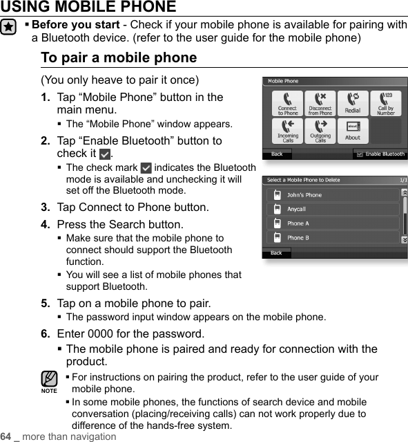 64 _ more than navigationUSING MOBILE PHONE  Before you start - Check if your mobile phone is available for pairing with a Bluetooth device. (refer to the user guide for the mobile phone)To pair a mobile phone(You only heave to pair it once)1.  Tap “Mobile Phone” button in the main menu.The “Mobile Phone” window appears.2.  Tap “Enable Bluetooth” button to check it  . The check mark   indicates the Bluetooth mode is available and unchecking it will set off the Bluetooth mode.3.  Tap Connect to Phone button.4. Press the Search button. Make sure that the mobile phone to connect should support the Bluetooth function. You will see a list of mobile phones that support Bluetooth.5.  Tap on a mobile phone to pair.The password input window appears on the mobile phone.6.  Enter 0000 for the password. The mobile phone is paired and ready for connection with the product. For instructions on pairing the product, refer to the user guide of your mobile phone. In some mobile phones, the functions of search device and mobile conversation (placing/receiving calls) can not work properly due to difference of the hands-free system.NOTE