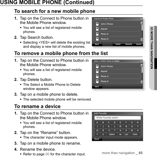 more than navigation _ 6503 MORE THAN NAVIGATIONUSING MOBILE PHONE (Continued)To search for a new mobile phone1.  Tap on the Connect to Phone button in the Mobile Phone window. You will see a list of registered mobile phones.2.  Tap Search button. Selecting &lt;YES&gt; will delete the existing list and display a new list of mobile phones.To remove a mobile phone from the list1.  Tap on the Connect to Phone button in the Mobile Phone window. You will see a list of registered mobile phones.2.  Tap Delete button. The Select a Mobile Phone to Delete window appears.3.  Tap on a mobile phone to delete.The selected mobile phone will be removed.To rename a device1.  Tap on the Connect to Phone button in the Mobile Phone window. You will see a list of registered mobile phones.2.  Tap on the “Rename” button.The character input mode appears.3.  Tap on a mobile phone to rename.4.  Rename the device.Refer to page 00 for the character input.Add Favorite&lt;Enter Favorite name&gt;Back