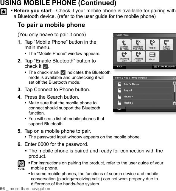 66 _ more than navigationUSING MOBILE PHONE (Continued)  Before you start - Check if your mobile phone is available for pairing with a Bluetooth device. (refer to the user guide for the mobile phone)To pair a mobile phone(You only heave to pair it once)1.  Tap “Mobile Phone” button in the main menu.The “Mobile Phone” window appears.2.  Tap “Enable Bluetooth” button to check it  . The check mark   indicates the Bluetooth mode is available and unchecking it will set off the Bluetooth mode.3.  Tap Connect to Phone button.4. Press the Search button. Make sure that the mobile phone to connect should support the Bluetooth function. You will see a list of mobile phones that support Bluetooth.5.  Tap on a mobile phone to pair.The password input window appears on the mobile phone.6.  Enter 0000 for the password. The mobile phone is paired and ready for connection with the product. For instructions on pairing the product, refer to the user guide of your mobile phone. In some mobile phones, the functions of search device and mobile conversation (placing/receiving calls) can not work properly due to difference of the hands-free system.NOTE