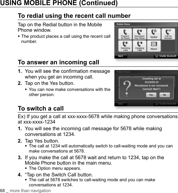 68 _ more than navigationUSING MOBILE PHONE (Continued)To redial using the recent call numberTap on the Redial button in the Mobile Phone window. The product places a call using the recent call number. To answer an incoming call1.  You will see the conﬁ rmation message when you get an incoming call.2.  Tap on the Yes button. You can now make conversations with the other person.To switch a callEx) If you get a call at xxx-xxxx-5678 while making phone conversations at xxx-xxxx-12341.  You will see the incoming call message for 5678 while making conversations at 1234.2.  Tap Yes button. The call at 1234 will automatically switch to call-waiting mode and you can make conversations at 5678.3.  If you make the call at 5678 wait and return to 1234, tap on the Mobile Phone button in the main menu.The Option menu appears.4.  “Tap on the Switch Call button. The call at 5678 switches to call-waiting mode and you can make conversations at 1234.
