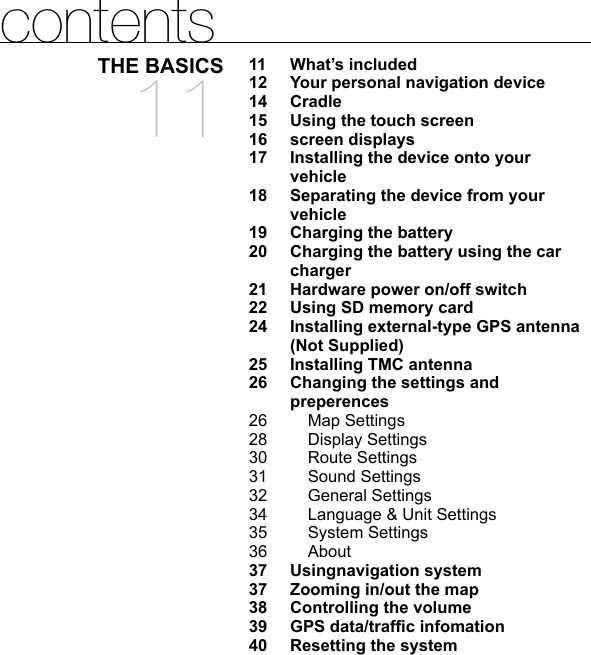 contentsTHE BASICS1111 What’s included12  Your personal navigation device14 Cradle15  Using the touch screen16 screen displays17  Installing the device onto your vehicle18  Separating the device from your vehicle19 Charging the battery20  Charging the battery using the car charger21  Hardware power on/off switch 22  Using SD memory card24  Installing external-type GPS antenna (Not Supplied)25 Installing TMC antenna26  Changing the settings and preperences26 Map Settings28 Display Settings30 Route Settings31 Sound Settings32 General Settings34  Language &amp; Unit Settings35 System Settings36 About37 Usingnavigation system37  Zooming in/out the map38 Controlling the volume39 GPS data/trafﬁ c infomation40 Resetting the system