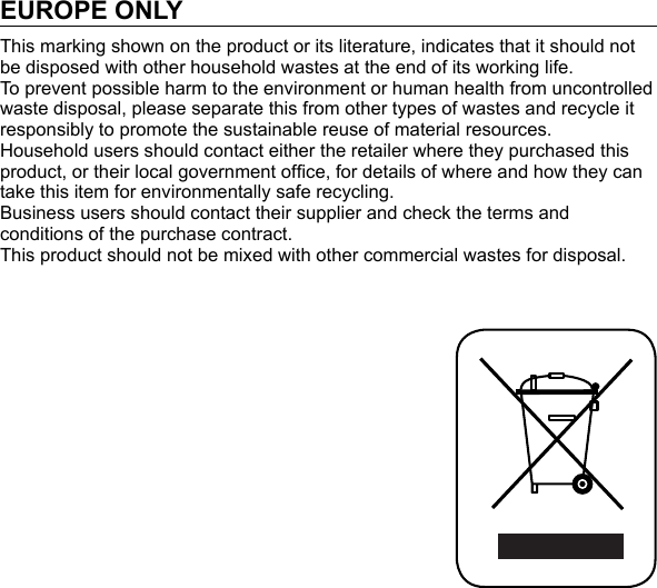 EUROPE ONLYThis marking shown on the product or its literature, indicates that it should not be disposed with other household wastes at the end of its working life. To prevent possible harm to the environment or human health from uncontrolled waste disposal, please separate this from other types of wastes and recycle it responsibly to promote the sustainable reuse of material resources.Household users should contact either the retailer where they purchased this product, or their local government ofﬁ ce, for details of where and how they can take this item for environmentally safe recycling.Business users should contact their supplier and check the terms and conditions of the purchase contract.This product should not be mixed with other commercial wastes for disposal.