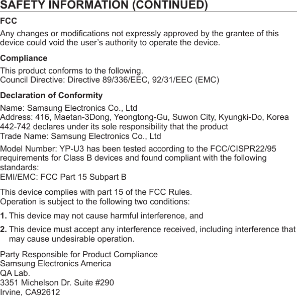 SAFETY INFORMATION (CONTINUED)FCCAny changes or modiﬁ cations not expressly approved by the grantee of this device could void the user’s authority to operate the device.ComplianceThis product conforms to the following.Council Directive: Directive 89/336/EEC, 92/31/EEC (EMC)Declaration of ConformityName: Samsung Electronics Co., LtdAddress: 416, Maetan-3Dong, Yeongtong-Gu, Suwon City, Kyungki-Do, Korea442-742 declares under its sole responsibility that the productTrade Name: Samsung Electronics Co., LtdModel Number: YP-U3 has been tested according to the FCC/CISPR22/95 requirements for Class B devices and found compliant with the following standards:EMI/EMC: FCC Part 15 Subpart BThis device complies with part 15 of the FCC Rules.Operation is subject to the following two conditions:1. This device may not cause harmful interference, and2. This device must accept any interference received, including interference that may cause undesirable operation.Party Responsible for Product ComplianceSamsung Electronics AmericaQA Lab.3351 Michelson Dr. Suite #290Irvine, CA92612