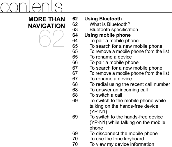 contentsMORE THAN NAVIGATION6262 Using Bluetooth  62  What is Bluetooth?63 Bluetooth speciﬁ cation64  Using mobile phone 64  To pair a mobile phone65  To search for a new mobile phone65  To remove a mobile phone from the list65  To rename a device66  To pair a mobile phone67  To search for a new mobile phone67  To remove a mobile phone from the list67  To rename a device68  To redial using the recent call number68  To answer an incoming call68  To switch a call69  To switch to the mobile phone while talking on the hands-free device (YP-N1)69  To switch to the hands-free device (YP-N1) while talking on the mobile phone69  To disconnect the mobile phone70  To use the tone keyboard70  To view my device information