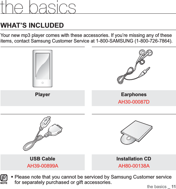 the basics _ 11the basicsWHAT’S INCLUDEDYour new mp3 player comes with these accessories. If you’re missing any of these items, contact Samsung Customer Service at 1-800-SAMSUNG (1-800-726-7864).Player EarphonesAH30-00087DUSB CableAH39-00899AInstallation CDAH80-00138APlease note that you cannot be serviced by Samsung Customer service for separately purchased or gift accessories.NOTE
