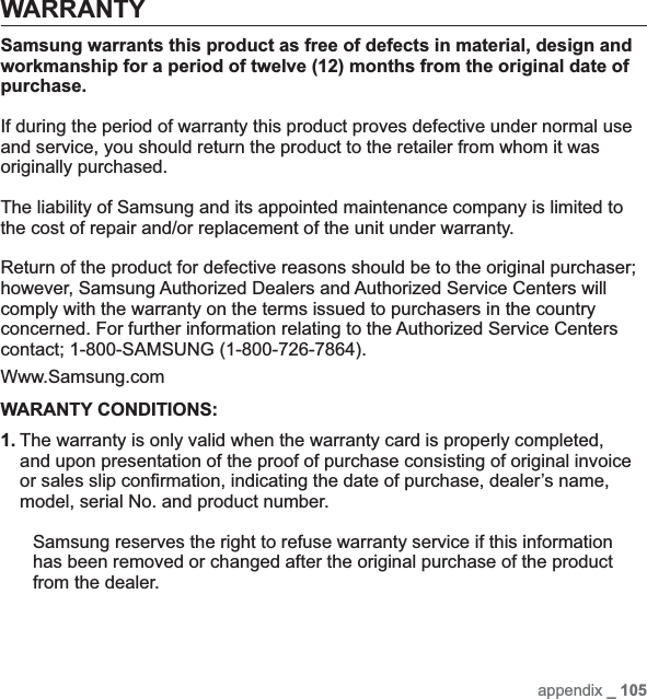 appendix _ 105WARRANTYSamsung warrants this product as free of defects in material, design and workmanship for a period of twelve (12) months from the original date of purchase.If during the period of warranty this product proves defective under normal use and service, you should return the product to the retailer from whom it was originally purchased.The liability of Samsung and its appointed maintenance company is limited to the cost of repair and/or replacement of the unit under warranty.Return of the product for defective reasons should be to the original purchaser; however, Samsung Authorized Dealers and Authorized Service Centers will comply with the warranty on the terms issued to purchasers in the country concerned. For further information relating to the Authorized Service Centers contact; 1-800-SAMSUNG (1-800-726-7864).Www.Samsung.comWARANTY CONDITIONS:1. The warranty is only valid when the warranty card is properly completed, and upon presentation of the proof of purchase consisting of original invoice or sales slip conﬁ rmation, indicating the date of purchase, dealer’s name, model, serial No. and product number.Samsung reserves the right to refuse warranty service if this information has been removed or changed after the original purchase of the product from the dealer.
