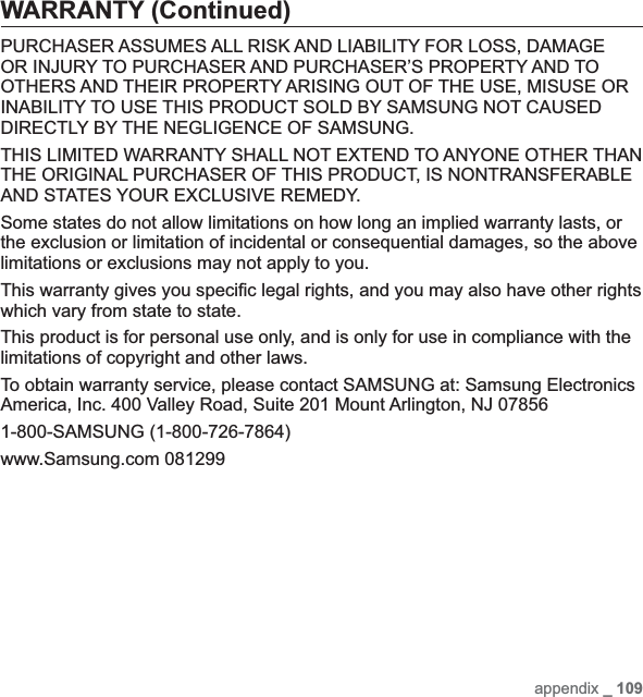appendix _ 109WARRANTY (Continued)PURCHASER ASSUMES ALL RISK AND LIABILITY FOR LOSS, DAMAGE OR INJURY TO PURCHASER AND PURCHASER’S PROPERTY AND TO OTHERS AND THEIR PROPERTY ARISING OUT OF THE USE, MISUSE OR INABILITY TO USE THIS PRODUCT SOLD BY SAMSUNG NOT CAUSED DIRECTLY BY THE NEGLIGENCE OF SAMSUNG.THIS LIMITED WARRANTY SHALL NOT EXTEND TO ANYONE OTHER THAN THE ORIGINAL PURCHASER OF THIS PRODUCT, IS NONTRANSFERABLE AND STATES YOUR EXCLUSIVE REMEDY.Some states do not allow limitations on how long an implied warranty lasts, or the exclusion or limitation of incidental or consequential damages, so the above limitations or exclusions may not apply to you.This warranty gives you speciﬁ c legal rights, and you may also have other rights which vary from state to state.This product is for personal use only, and is only for use in compliance with the limitations of copyright and other laws.To obtain warranty service, please contact SAMSUNG at: Samsung Electronics America, Inc. 400 Valley Road, Suite 201 Mount Arlington, NJ 078561-800-SAMSUNG (1-800-726-7864)www.Samsung.com 081299