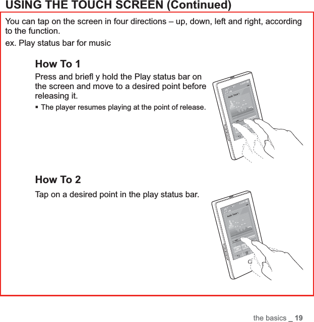the basics _ 19USING THE TOUCH SCREEN (Continued)You can tap on the screen in four directions – up, down, left and right, according to the function.ex. Play status bar for musicHow To 1Press and brieﬂ  y hold the Play status bar on the screen and move to a desired point before releasing it.The player resumes playing at the point of release.How To 2Tap on a desired point in the play status bar.