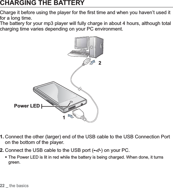 22 _ the basicsCHARGING THE BATTERYCharge it before using the player for the ﬁ rst time and when you haven’t used it for a long time.The battery for your mp3 player will fully charge in about 4 hours, although total charging time varies depending on your PC environment. 1. Connect the other (larger) end of the USB cable to the USB Connection Port on the bottom of the player. 2. Connect the USB cable to the USB port ( ) on your PC.The Power LED is lit in red while the battery is being charged. When done, it turns green.12Power LED