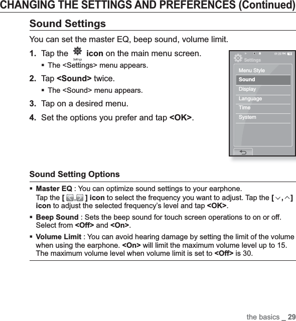 the basics _ 29CHANGING THE SETTINGS AND PREFERENCES (Continued)Sound SettingsYou can set the master EQ, beep sound, volume limit.1.Tap the  icon on the main menu screen.The &lt;Settings&gt; menu appears.2.Tap &lt;Sound&gt; twice.The &lt;Sound&gt; menu appears.3. Tap on a desired menu.4. Set the options you prefer and tap &lt;OK&gt;.Sound Setting Options Master EQ : You can optimize sound settings to your earphone.Tap the [,] icon to select the frequency you want to adjust. Tap the [,]icon to adjust the selected frequency’s level and tap &lt;OK&gt;.Beep Sound : Sets the beep sound for touch screen operations to on or off. Select from &lt;Off&gt; and &lt;On&gt;.Volume Limit : You can avoid hearing damage by setting the limit of the volume when using the earphone. &lt;On&gt; will limit the maximum volume level up to 15. The maximum volume level when volume limit is set to &lt;Off&gt; is 30.SettingsMenu StyleSoundDisplayLanguageTimeSystem