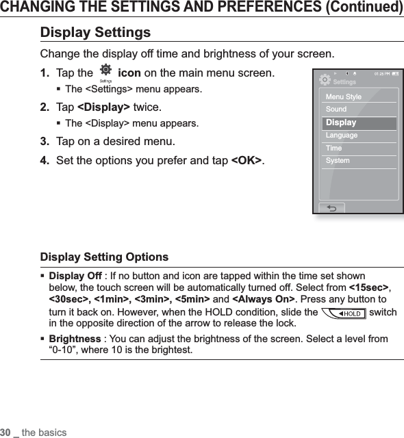 30 _ the basicsCHANGING THE SETTINGS AND PREFERENCES (Continued)Display SettingsChange the display off time and brightness of your screen.1.Tap the  icon on the main menu screen.The &lt;Settings&gt; menu appears.2.Tap &lt;Display&gt; twice.The &lt;Display&gt; menu appears.3. Tap on a desired menu.4. Set the options you prefer and tap &lt;OK&gt;.Display Setting OptionsDisplay Off : If no button and icon are tapped within the time set shown below, the touch screen will be automatically turned off. Select from &lt;15sec&gt;,&lt;30sec&gt;, &lt;1min&gt;, &lt;3min&gt;, &lt;5min&gt; and &lt;Always On&gt;. Press any button to turn it back on. However, when the HOLD condition, slide the   switch in the opposite direction of the arrow to release the lock.Brightness : You can adjust the brightness of the screen. Select a level from “0-10”, where 10 is the brightest.SettingsMenu StyleSoundDisplayLanguageTimeSystem