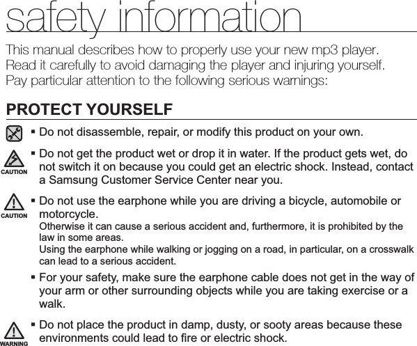 safety informationThis manual describes how to properly use your new mp3 player.Read it carefully to avoid damaging the player and injuring yourself.Pay particular attention to the following serious warnings:PROTECT YOURSELFDo not disassemble, repair, or modify this product on your own.Do not get the product wet or drop it in water. If the product gets wet, do not switch it on because you could get an electric shock. Instead, contact a Samsung Customer Service Center near you.Do not use the earphone while you are driving a bicycle, automobile or motorcycle.Otherwise it can cause a serious accident and, furthermore, it is prohibited by the law in some areas.Using the earphone while walking or jogging on a road, in particular, on a crosswalk can lead to a serious accident.For your safety, make sure the earphone cable does not get in the way of your arm or other surrounding objects while you are taking exercise or a walk.Do not place the product in damp, dusty, or sooty areas because these environments could lead to ﬁ re or electric shock.CAUTIONWARNINGCAUTION