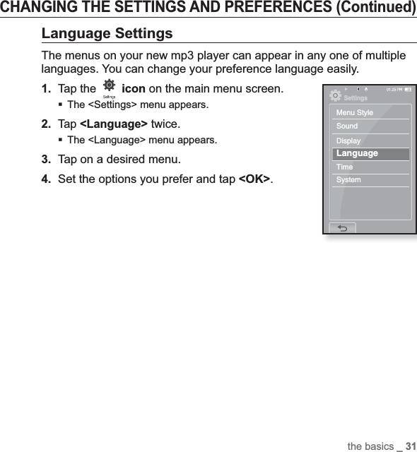 the basics _ 31CHANGING THE SETTINGS AND PREFERENCES (Continued)Language SettingsThe menus on your new mp3 player can appear in any one of multiple languages. You can change your preference language easily.1.Tap the  icon on the main menu screen.The &lt;Settings&gt; menu appears.2.Tap &lt;Language&gt; twice.The &lt;Language&gt; menu appears.3. Tap on a desired menu.4. Set the options you prefer and tap &lt;OK&gt;.SettingsMenu StyleSoundDisplayLanguageTimeSystem