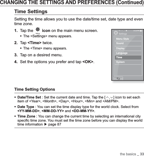 the basics _ 33CHANGING THE SETTINGS AND PREFERENCES (Continued)Time SettingsSetting the time allows you to use the date/time set, date type and even time zone.1.Tap the  icon on the main menu screen.The &lt;Settings&gt; menu appears.2.Tap &lt;Time&gt; twice.The &lt;Time&gt; menu appears.3. Tap on a desired menu.4. Set the options you prefer and tap &lt;OK&gt;.Time Setting OptionsDate/Time Set : Set the current date and time. Tap the [,] icon to set each item of &lt;Year&gt;, &lt;Month&gt;, &lt;Day&gt;, &lt;Hour&gt;, &lt;Min&gt; and &lt;AM/PM&gt;.Date Type : You can set the time display type for the world clock. Select from &lt;YY-MM-DD&gt;,&lt;MM-DD-YY&gt; and &lt;DD-MM-YY&gt;.Time Zone : You can change the current time by selecting an international city speciﬁ c time zone. You must set the time zone before you can display the world time information ඖ page 87SettingsMenu StyleSoundDisplayLanguageTimeSystem