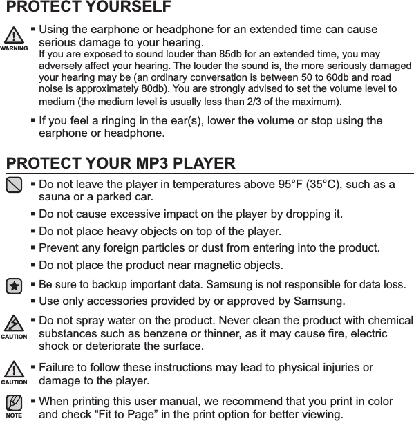 PROTECT YOURSELFUsing the earphone or headphone for an extended time can cause serious damage to your hearing.If you are exposed to sound louder than 85db for an extended time, you may adversely affect your hearing. The louder the sound is, the more seriously damaged your hearing may be (an ordinary conversation is between 50 to 60db and road noise is approximately 80db). You are strongly advised to set the volume level to medium (the medium level is usually less than 2/3 of the maximum).If you feel a ringing in the ear(s), lower the volume or stop using the earphone or headphone.PROTECT YOUR MP3 PLAYERDo not leave the player in temperatures above 95°F (35°C), such as a sauna or a parked car.Do not cause excessive impact on the player by dropping it.Do not place heavy objects on top of the player.Prevent any foreign particles or dust from entering into the product.Do not place the product near magnetic objects.Be sure to backup important data. Samsung is not responsible for data loss.Use only accessories provided by or approved by Samsung.Do not spray water on the product. Never clean the product with chemical substances such as benzene or thinner, as it may cause ﬁ re, electric shock or deteriorate the surface.Failure to follow these instructions may lead to physical injuries or damage to the player.When printing this user manual, we recommend that you print in color and check “Fit to Page” in the print option for better viewing. CAUTIONNOTEWARNINGCAUTION