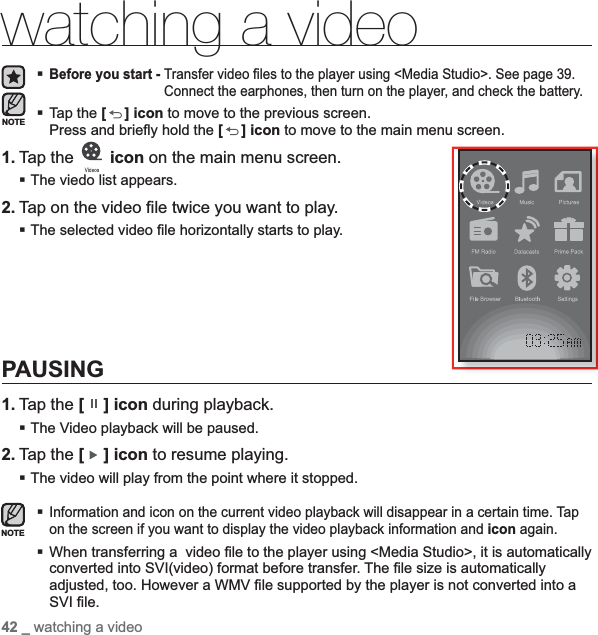 42 _ watching a videowatching a videoBefore you start - Transfer video ﬁ les to the player using &lt;Media Studio&gt;. See page 39.Connect the earphones, then turn on the player, and check the battery.Tap the [ ] icon to move to the previous screen.Press and brieﬂ y hold the [] icon to move to the main menu screen.1. Tap the   icon on the main menu screen.The viedo list appears.2. Tap on the video ﬁ le twice you want to play.The selected video ﬁ le horizontally starts to play.PAUSING1. Tap the [ ] icon during playback.The Video playback will be paused.2. Tap the [ ] icon to resume playing.The video will play from the point where it stopped. Information and icon on the current video playback will disappear in a certain time. Tap on the screen if you want to display the video playback information and icon again.When transferring a  video ﬁ le to the player using &lt;Media Studio&gt;, it is automatically converted into SVI(video) format before transfer. The ﬁ le size is automatically adjusted, too. However a WMV ﬁ le supported by the player is not converted into a SVI ﬁ le.NOTENOTE