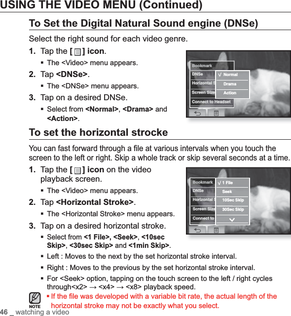 46 _ watching a videoUSING THE VIDEO MENU (Continued)To Set the Digital Natural Sound engine (DNSe)Select the right sound for each video genre.1. Tap the [] icon.The &lt;Video&gt; menu appears.2. Tap &lt;DNSe&gt;.The &lt;DNSe&gt; menu appears.3. Tap on a desired DNSe.Select from &lt;Normal&gt;,&lt;Drama&gt; and &lt;Action&gt;.To set the horizontal strockeYou can fast forward through a ﬁ le at various intervals when you touch the screen to the left or right. Skip a whole track or skip several seconds at a time.1. Tap the [ ] icon on the video playback screen.The &lt;Video&gt; menu appears.2. Tap &lt;Horizontal Stroke&gt;.The &lt;Horizontal Stroke&gt; menu appears.3. Tap on a desired horizontal stroke.Select from &lt;1 File&gt;, &lt;Seek&gt;,&lt;10secSkip&gt;,&lt;30sec Skip&gt; and &lt;1min Skip&gt;.Left : Moves to the next by the set horizontal stroke interval.Right : Moves to the previous by the set horizontal stroke interval.For &lt;Seek&gt; option, tapping on the touch screen to the left / right cycles through&lt;x2&gt; ĺ &lt;x4&gt; ĺ &lt;x8&gt; playback speed.If the ﬁ le was developed with a variable bit rate, the actual length of the horizontal stroke may not be exactly what you select.NOTEBookmarkDNSeHorizontal StrokeScreen SizeConnect to HeadsetNormalDramaActionBookmarkDNSeHorizontal StrokeScreen SizeConnect to Headset1 FileSeek10Sec Skip30Sec Skip