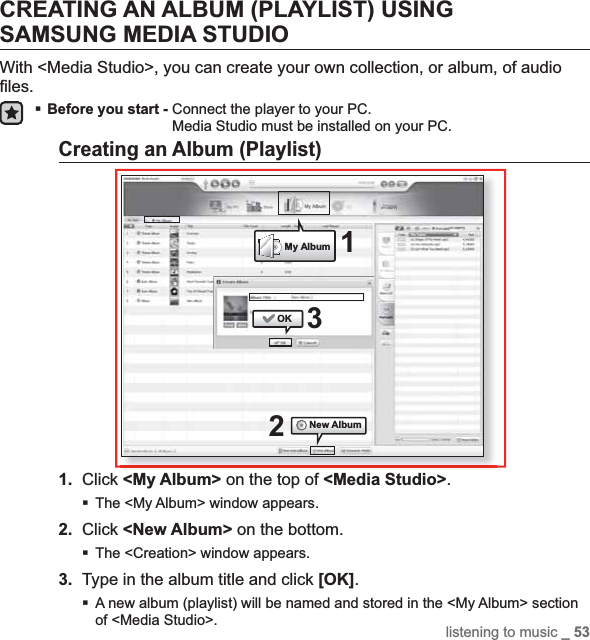 listening to music _ 53CREATING AN ALBUM (PLAYLIST) USING SAMSUNG MEDIA STUDIOWith &lt;Media Studio&gt;, you can create your own collection, or album, of audio ﬁ les.Before you start - Connect the player to your PC.Media Studio must be installed on your PC.Creating an Album (Playlist)1. Click &lt;My Album&gt; on the top of &lt;Media Studio&gt;.The &lt;My Album&gt; window appears.2. Click &lt;New Album&gt; on the bottom.The &lt;Creation&gt; window appears.3. Type in the album title and click [OK].A new album (playlist) will be named and stored in the &lt;My Album&gt; section of &lt;Media Studio&gt;.25My Album[YP-U3[MTP]][YP-U3[MTP]]1OKNew Album3