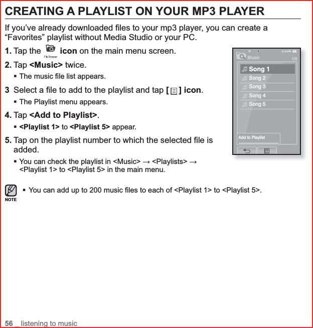 56 _ listening to musicCREATING A PLAYLIST ON YOUR MP3 PLAYERIf you’ve already downloaded ﬁ les to your mp3 player, you can create a “Favorites” playlist without Media Studio or your PC.1. Tap the  icon on the main menu screen.2. Tap &lt;Music&gt; twice.The music ﬁ le list appears.3Select a ﬁ le to add to the playlist and tap [ ] icon.The Playlist menu appears.4. Tap &lt;Add to Playlist&gt;.&lt;Playlist 1&gt; to &lt;Playlist 5&gt; appear.5. Tap on the playlist number to which the selected ﬁ le is added.You can check the playlist in &lt;Music&gt; ĺ &lt;Playlists&gt; ĺ&lt;Playlist 1&gt; to &lt;Playlist 5&gt; in the main menu.You can add up to 200 music ﬁ les to each of &lt;Playlist 1&gt; to &lt;Playlist 5&gt;.NOTEMusic1/5Song 1Song 2Song 3Song 4Song 5Add to Playlist