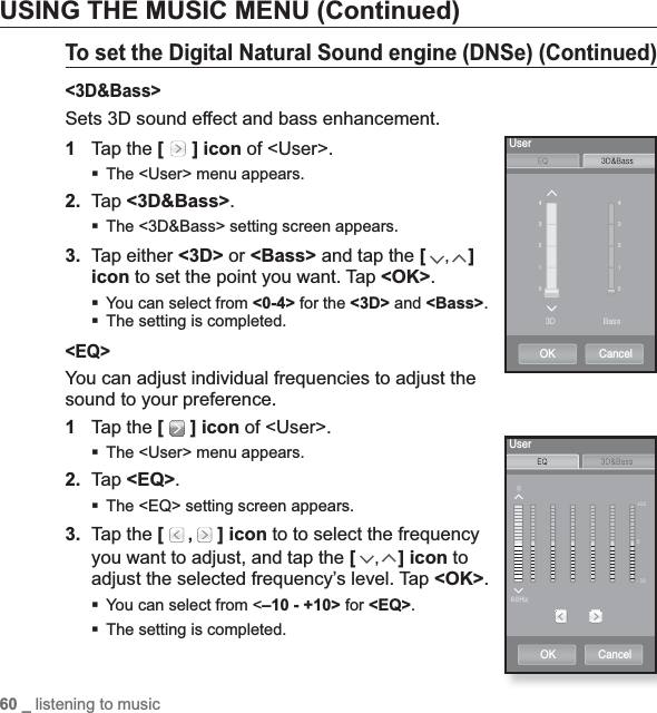 60 _ listening to musicUSING THE MUSIC MENU (Continued)To set the Digital Natural Sound engine (DNSe) (Continued)&lt;3D&amp;Bass&gt;Sets 3D sound effect and bass enhancement.1Tap the [  ] icon of &lt;User&gt;.The &lt;User&gt; menu appears.2. Tap &lt;3D&amp;Bass&gt;.The &lt;3D&amp;Bass&gt; setting screen appears.3. Tap either &lt;3D&gt; or &lt;Bass&gt; and tap the [,]icon to set the point you want. Tap &lt;OK&gt;.You can select from &lt;0-4&gt; for the &lt;3D&gt; and &lt;Bass&gt;.The setting is completed.&lt;EQ&gt;You can adjust individual frequencies to adjust the sound to your preference.1Tap the [  ] icon of &lt;User&gt;.The &lt;User&gt; menu appears.2. Tap &lt;EQ&gt;.The &lt;EQ&gt; setting screen appears.3. Tap the [  , ] icon to to select the frequency you want to adjust, and tap the [,] icon to adjust the selected frequency’s level. Tap &lt;OK&gt;.You can select from &lt;–10 - +10&gt; for &lt;EQ&gt;.The setting is completed.[ZYXW[ZYXWZk iUserOK Cancel+100-10UserOK Cancel
