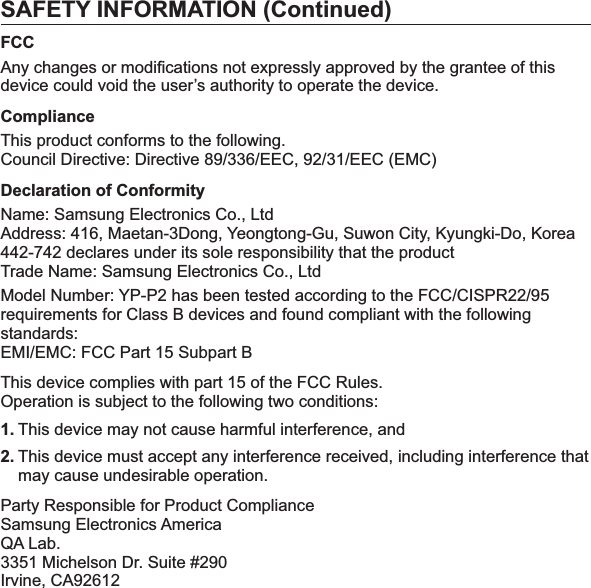 SAFETY INFORMATION (Continued)FCCAny changes or modiﬁ cations not expressly approved by the grantee of this device could void the user’s authority to operate the device.ComplianceThis product conforms to the following.Council Directive: Directive 89/336/EEC, 92/31/EEC (EMC)Declaration of ConformityName: Samsung Electronics Co., LtdAddress: 416, Maetan-3Dong, Yeongtong-Gu, Suwon City, Kyungki-Do, Korea442-742 declares under its sole responsibility that the productTrade Name: Samsung Electronics Co., LtdModel Number: YP-P2 has been tested according to the FCC/CISPR22/95 requirements for Class B devices and found compliant with the following standards:EMI/EMC: FCC Part 15 Subpart BThis device complies with part 15 of the FCC Rules.Operation is subject to the following two conditions:1. This device may not cause harmful interference, and2. This device must accept any interference received, including interference that may cause undesirable operation.Party Responsible for Product ComplianceSamsung Electronics AmericaQA Lab.3351 Michelson Dr. Suite #290Irvine, CA92612