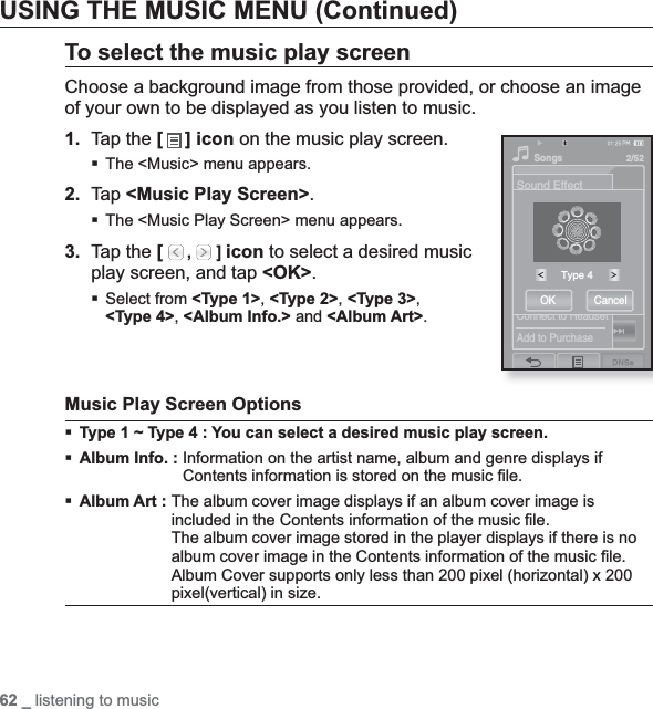 62 _ listening to musicUSING THE MUSIC MENU (Continued)To select the music play screenChoose a background image from those provided, or choose an image of your own to be displayed as you listen to music.1. Tap the [ ] icon on the music play screen.The &lt;Music&gt; menu appears.2. Tap &lt;Music Play Screen&gt;.The &lt;Music Play Screen&gt; menu appears.3. Tap the [  ,  ] icon to select a desired music play screen, and tap &lt;OK&gt;.Select from &lt;Type 1&gt;,&lt;Type 2&gt;,&lt;Type 3&gt;,&lt;Type 4&gt;,&lt;Album Info.&gt; and &lt;Album Art&gt;.Music Play Screen OptionsType 1 ~ Type 4 : You can select a desired music play screen.Album Info. : Information on the artist name, album and genre displays if Contents information is stored on the music ﬁ le.Album Art :The album cover image displays if an album cover image is included in the Contents information of the music ﬁ le.The album cover image stored in the player displays if there is no album cover image in the Contents information of the music ﬁ le.Album Cover supports only less than 200 pixel (horizontal) x 200 pixel(vertical) in size.Sound EffectDNSePlay ModeMusic Play ScreenAdd to AlarmHorizontal StrokeConnect to HeadsetAdd to PurchaseSongs2/52Type 4OK Cancel