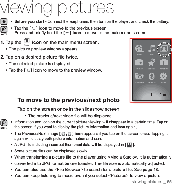 viewing pictures _ 65viewing picturesBefore you start - Connect the earphones, then turn on the player, and check the battery.Tap the [ ] icon to move to the previous screen.Press and brieﬂ y hold the [] icon to move to the main menu screen.1. Tap the   icon on the main menu screen.The picture preview window appears.2. Tap on a desired picture ﬁ le twice.The selected picture is displayed.Tap the [ ] icon to move to the preview window.To move to the previous/next photoTap on the screen once in the slideshow screen.The previous/next video ﬁ le will be displayed.Information and icon on the current picture viewing will disappear in a certain time. Tap on the screen if you want to display the picture information and icon again,The Previous/Next Image [ , ] icon appears if you tap on the screen once. Tapping it again will display both picture information and icon.A JPG ﬁ le including incorrect thumbnail data will be displayed in [   ].Some picture ﬁ les can be displayed slowly.When transferring a picture ﬁ le to the player using &lt;Media Studio&gt;, it is automaticallyconverted into JPG format before transfer. The ﬁ le size is automatically adjusted.You can also use the &lt;File Browser&gt; to search for a picture ﬁ le. See page 18.You can keep listening to music even if you select &lt;Pictures&gt; to view a picture.NOTENOTE