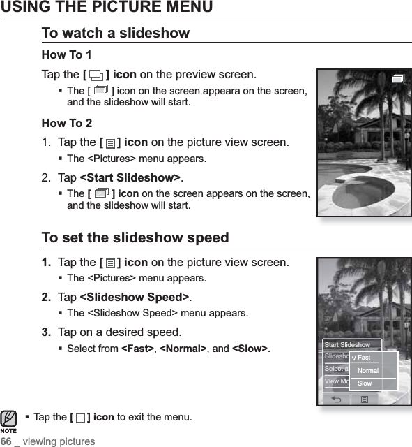 66 _ viewing picturesUSING THE PICTURE MENUTo watch a slideshowHow To 1Tap the [ ] icon on the preview screen.The [   ] icon on the screen appeara on the screen, and the slideshow will start.How To 21. Tap the [ ] icon on the picture view screen.The &lt;Pictures&gt; menu appears.2. Tap &lt;Start Slideshow&gt;.The [  ] icon on the screen appears on the screen, and the slideshow will start.To set the slideshow speed1. Tap the [ ] icon on the picture view screen.The &lt;Pictures&gt; menu appears.2. Tap &lt;Slideshow Speed&gt;.The &lt;Slideshow Speed&gt; menu appears.3. Tap on a desired speed.Select from &lt;Fast&gt;,&lt;Normal&gt;, and &lt;Slow&gt;.Tap the [] icon to exit the menu.NOTEStart SlideshowSlideshow SpeedSelect as My SkinView ModeFastNormalSlow