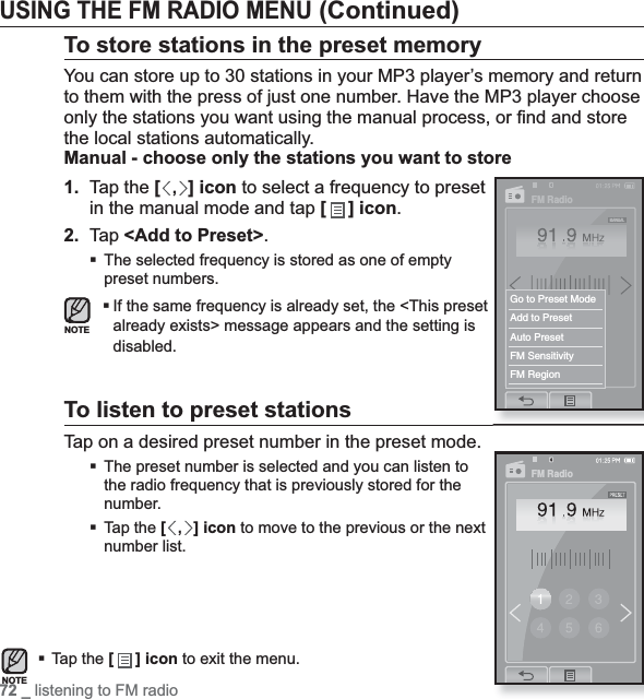 72 _ listening to FM radioUSING THE FM RADIO MENU (Continued)To store stations in the preset memoryYou can store up to 30 stations in your MP3 player’s memory and return to them with the press of just one number. Have the MP3 player choose only the stations you want using the manual process, or ﬁ nd and store the local stations automatically.Manual - choose only the stations you want to store1. Tap the [,] icon to select a frequency to preset in the manual mode and tap [ ] icon.2. Tap &lt;Add to Preset&gt;.The selected frequency is stored as one of empty preset numbers.If the same frequency is already set, the &lt;This preset already exists&gt; message appears and the setting is disabled.To listen to preset stationsTap on a desired preset number in the preset mode.The preset number is selected and you can listen to the radio frequency that is previously stored for the number.Tap the [,] icon to move to the previous or the next number list.Tap the [] icon to exit the menu.NOTEFM RadioGo to Preset ModeAdd to PresetAuto PresetFM SensitivityFM RegionFM RadioNOTE