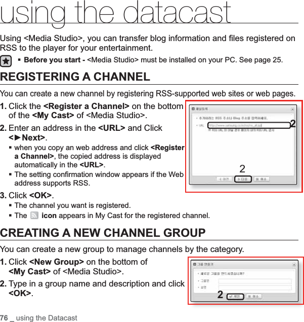 76 _ using the Datacastusing the datacastUsing &lt;Media Studio&gt;, you can transfer blog information and ﬁ les registered on RSS to the player for your entertainment. Before you start - &lt;Media Studio&gt; must be installed on your PC. See page 25.REGISTERING A CHANNELYou can create a new channel by registering RSS-supported web sites or web pages.1. Click the &lt;Register a Channel&gt; on the bottom of the &lt;My Cast&gt; of &lt;Media Studio&gt;.2. Enter an address in the &lt;URL&gt; and Click &lt;ŹNext&gt;.when you copy an web address and click &lt;Registera Channel&gt;, the copied address is displayed automatically in the &lt;URL&gt;.The setting conﬁ rmation window appears if the Web address supports RSS.3. Click &lt;OK&gt;.The channel you want is registered.The icon appears in My Cast for the registered channel.CREATING A NEW CHANNEL GROUPYou can create a new group to manage channels by the category.1. Click &lt;New Group&gt; on the bottom of &lt;My Cast&gt; of &lt;Media Studio&gt;.2. Type in a group name and description and click &lt;OK&gt;.222