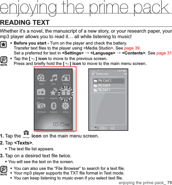 enjoying the prime pack_ 79enjoying the prime packREADING TEXTWhether it’s a novel, the manuscript of a new story, or your research paper, your mp3 player allows you to read it… all while listening to music!Before you start - Turn on the player and check the battery.Transfer text ﬁ les to the player using &lt;Media Studio&gt;. See page 39.Set a preferred for text in &lt;Settings&gt; ˧&lt;Language&gt; ˧&lt;Contents&gt;. See page 31Tap the [ ] icon to move to the previous screen.Press and brieﬂ y hold the [] icon to move to the main menu screen.1. Tap the  icon on the main menu screen.2. Tap &lt;Texts&gt;.The text ﬁ le list appears.3. Tap on a desired text ﬁ le twice.You will see the text on the screen.You can also use the “File Browser” to search for a text ﬁ le.Your mp3 player supports the TXT ﬁ le format in Text mode.You can keep listening to music even if you select text ﬁ le.NOTENOTEDatacasts1/3My Cast 1My Cast 2My Cast 3