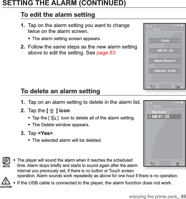 enjoying the prime pack_ 85SETTING THE ALARM (CONTINUED)To edit the alarm setting1.  Tap on the alarm setting you want to change twice on the alarm screen.The alarm setting screen appears.2. Follow the same steps as the new alarm setting above to edit the setting. See page 83To delete an alarm setting1.  Tap on an alarm setting to delete in the alarm list.2. Tap the [ ] icon.Tap the [ ]  icon to delete all of the alarm setting.The Delete window appears.3. Tap &lt;Yes&gt;.The selected alarm will be deleted.The player will sound the alarm when it reaches the scheduled time. Alarm stops brieﬂ y and starts to sound again after the alarm interval you previously set, if there is no button or Touch screen operation. Alarm sounds work repeatedly as above for one hour if there is no operation.If the USB cable is connected to the player, the alarm function does not work.NOTECAUTIONOnceAM 12 : 40Alarm Sound 1Interval : 5 minAlarmAlarmNew AlarmAM 01 : 53