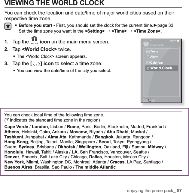 enjoying the prime pack_ 87VIEWING THE WORLD CLOCKYou can check the location and date/time of major world cities based on their respective time zone. Before you start - First, you should set the clock for the current time.Źpage 33Set the time zone you want in the &lt;Setting&gt; ˧&lt;Time&gt; ˧&lt;Time Zone&gt;.1. Tap the  icon on the main menu screen.2. Tap &lt;World Clock&gt; twice.The &lt;World Clock&gt; screen appears.3. Tap the [ , ] icon to select a time zone.You can view the date/time of the city you select.You can check local time of the following time zone. (‘/’ indicates the standard time zone in the region)Cape Verde / London, Lisbon / Rome, Paris, Berlin, Stockholm, Madrid, Frankfurt / Athens, Helsinki, Cairo, Ankara / Moscow, Riyadh / Abu Dhabi, Muskat / Tashkent, Ashgabat / Alma Ata, Kathmandu / Bangkok, Jakarta, Rangoon / Hong Kong, Beijing, Taipei, Manila, Singapore / Seoul, Tokyo, Pyongyang / Guam, Sydney, Brisbane / Okhotsk / Wellington, Oakland, Fiji / Samoa, Midway / Honolulu, Hawaii, Tahiti / Alaska / LA, San Francisco, Vancouver, Seattle / Denver, Phoenix, Salt Lake City / Chicago, Dallas, Houston, Mexico City / New York, Miami, Washington DC, Montreal, Atlanta / Cracas, LA Paz, Santiago / Buenos Aires, Brasilia, Sao Paulo / The middle AtlanticPrime PackTextsAlarmCalendarWorld Clock