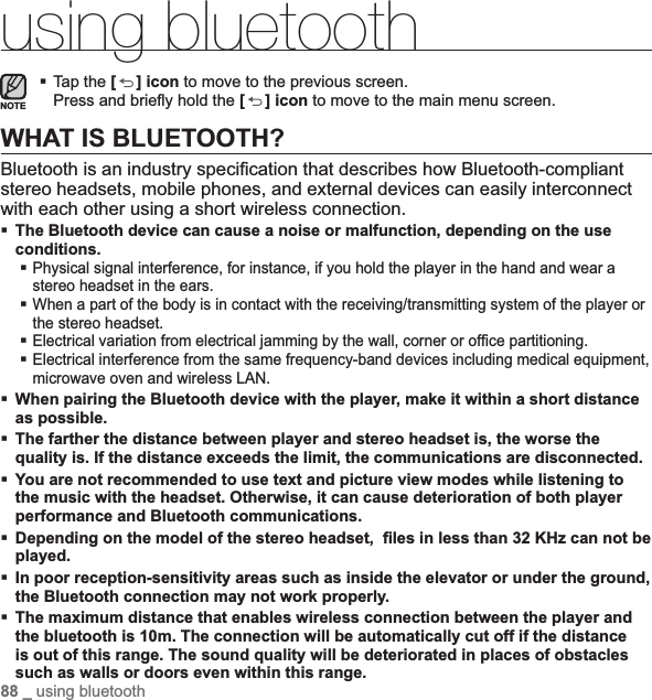 88 _ using bluetoothusing bluetoothTap the [ ] icon to move to the previous screen.Press and brieﬂ y hold the [] icon to move to the main menu screen.WHAT IS BLUETOOTH?Bluetooth is an industry speciﬁ cation that describes how Bluetooth-compliant stereo headsets, mobile phones, and external devices can easily interconnect with each other using a short wireless connection.The Bluetooth device can cause a noise or malfunction, depending on the use conditions.Physical signal interference, for instance, if you hold the player in the hand and wear a stereo headset in the ears.When a part of the body is in contact with the receiving/transmitting system of the player or the stereo headset.Electrical variation from electrical jamming by the wall, corner or ofﬁ ce partitioning.Electrical interference from the same frequency-band devices including medical equipment, microwave oven and wireless LAN.When pairing the Bluetooth device with the player, make it within a short distance as possible.The farther the distance between player and stereo headset is, the worse the quality is. If the distance exceeds the limit, the communications are disconnected.You are not recommended to use text and picture view modes while listening to the music with the headset. Otherwise, it can cause deterioration of both player performance and Bluetooth communications.Depending on the model of the stereo headset, ﬁ les in less than 32 KHz can not be played.In poor reception-sensitivity areas such as inside the elevator or under the ground, the Bluetooth connection may not work properly.The maximum distance that enables wireless connection between the player and the bluetooth is 10m. The connection will be automatically cut off if the distance is out of this range. The sound quality will be deteriorated in places of obstacles such as walls or doors even within this range.NOTE