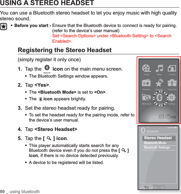 90 _ using bluetoothUSING A STEREO HEADSETYou can use a Bluetooth stereo headset to let you enjoy music with high quality stereo sound.Before you start - Ensure that the Bluetooth device to connect is ready for pairing. (refer to the device’s user manual)Set &lt;Search Options&gt; under &lt;Bluetooth Setting&gt; to &lt;Search Enabled&gt;.Registering the Stereo Headset(simply register it only once)1. Tap the  icon on the main menu screen.The Bluetooth Settings window appears.2. Tap &lt;Yes&gt;.The &lt;Bluetooth Mode&gt; is set to &lt;On&gt;.The icon appears brightly.3. Set the stereo headset ready for pairing.To set the headset ready for the pairing mode, refer to the device’s user manual.4. Tap &lt;Stereo Headset&gt;5. Tap the [] icon.This player automatically starts search for any Bluetooth device even if you do not press the [ ]icon, if there is no device detected previously.A device to be registered will be listed.BluetoothStereo HeadsetBluetooth ModeBluetooth Settings