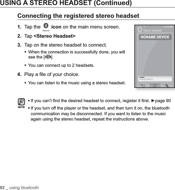 92 _ using bluetoothUSING A STEREO HEADSET (Continued)Connecting the registered stereo headset1. Tap the  icon on the main menu screen.2. Tap &lt;Stereo Headset&gt;3. Tap on the stereo headset to connect.When the connection is successfully done, you will see the [ ]You can connect up to 2 headsets.4. Play a ﬁ le of your choice.You can listen to the music using a stereo headset.If you can’t ﬁ nd the desired headset to connect, register it ﬁ rst. Źpage 90If you turn off the player or the headset, and then turn it on, the bluetooth communication may be disconnected. If you want to listen to the music again using the stereo headset, repeat the instructions above.NOTEStereo HeadsetNONAME DEVICE