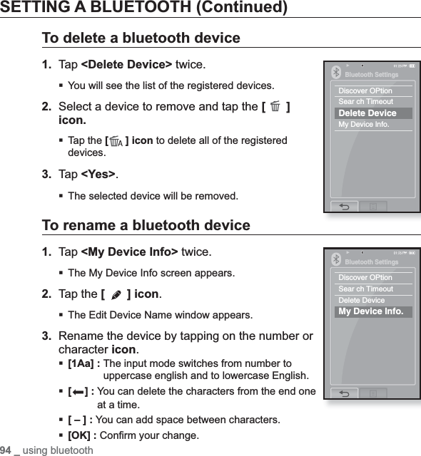94 _ using bluetoothSETTING A BLUETOOTH (Continued)To delete a bluetooth device1. Tap &lt;Delete Device&gt; twice.You will see the list of the registered devices.2. Select a device to remove and tap the [ ]icon.Tap the [ ] icon to delete all of the registered devices.3. Tap &lt;Yes&gt;.The selected device will be removed.To rename a bluetooth device1. Tap &lt;My Device Info&gt; twice.The My Device Info screen appears.2. Tap the [ ] icon.The Edit Device Name window appears.3. Rename the device by tapping on the number or character icon.[1Aa] : The input mode switches from number to uppercase english and to lowercase English.[] : You can delete the characters from the end one at a time.[ – ] : You can add space between characters.[OK] : Conﬁ rm your change.Bluetooth SettingsDiscover OPtionSear ch TimeoutDelete DeviceMy Device lnfo.Bluetooth SettingsDiscover OPtionSear ch TimeoutDelete DeviceMy Device lnfo.
