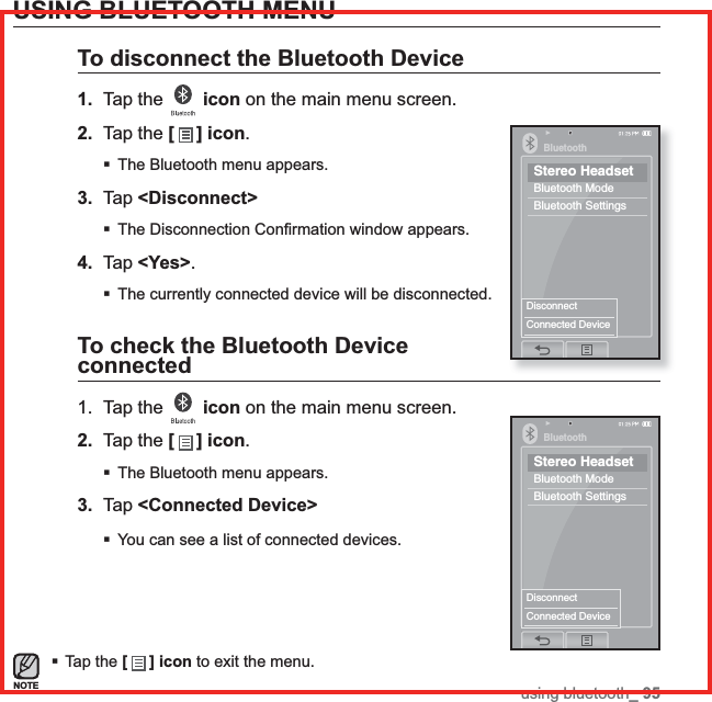 using bluetooth_ 95USING BLUETOOTH MENUTo disconnect the Bluetooth Device1. Tap the  icon on the main menu screen.2. Tap the [ ] icon.The Bluetooth menu appears.3. Tap &lt;Disconnect&gt;The Disconnection Conﬁ rmation window appears.4. Tap &lt;Yes&gt;.The currently connected device will be disconnected.To check the Bluetooth Device connected1. Tap the  icon on the main menu screen.2. Tap the [] icon.The Bluetooth menu appears.3. Tap &lt;Connected Device&gt;You can see a list of connected devices.Tap the [ ] icon to exit the menu.NOTEBluetoothStereo HeadsetBluetooth ModeBluetooth SettingsDisconnectConnected DeviceBluetoothStereo HeadsetBluetooth ModeBluetooth SettingsDisconnectConnected Device