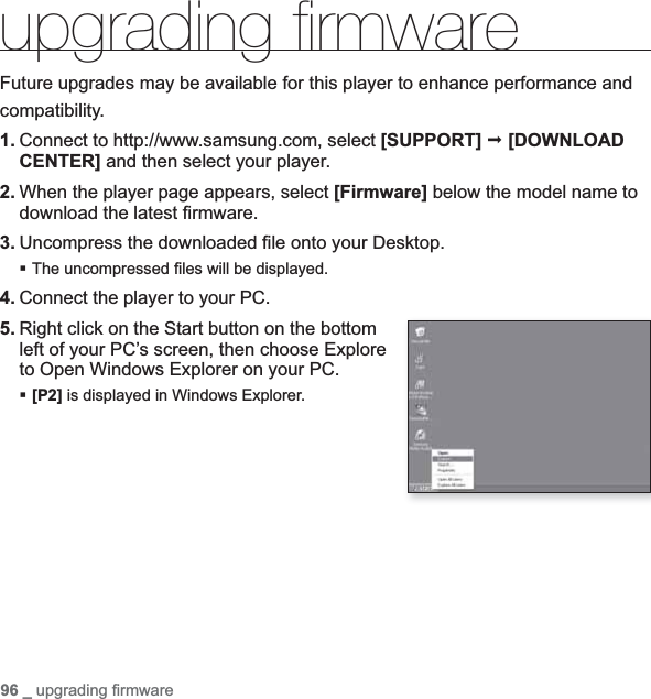 96 _ upgrading ﬁ rmware upgrading ﬁ rmware Future upgrades may be available for this player to enhance performance andcompatibility.1. Connect to http://www.samsung.com, select [SUPPORT] [DOWNLOADCENTER] and then select your player.2. When the player page appears, select [Firmware] below the model name to download the latest ﬁ rmware.3. Uncompress the downloaded ﬁ le onto your Desktop.The uncompressed ﬁ les will be displayed.4. Connect the player to your PC.5. Right click on the Start button on the bottom left of your PC’s screen, then choose Explore to Open Windows Explorer on your PC.[P2] is displayed in Windows Explorer.