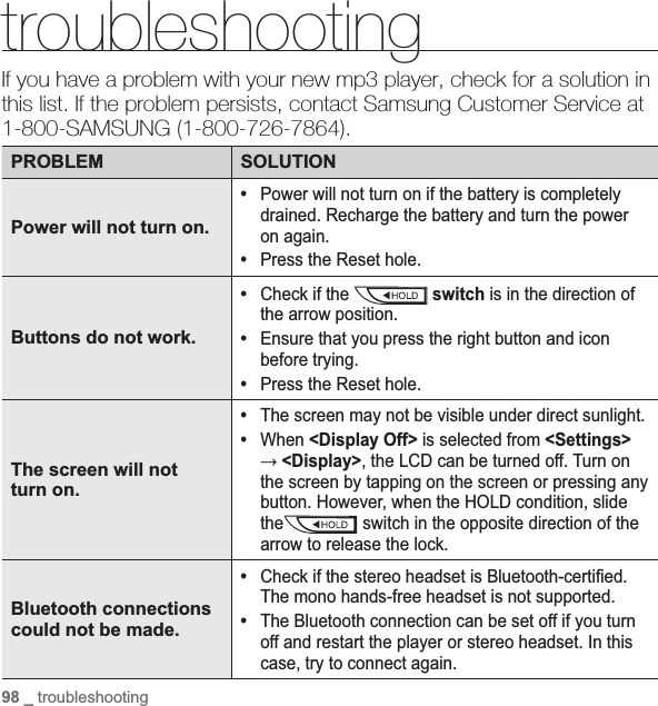 98 _ troubleshootingtroubleshootingIf you have a problem with your new mp3 player, check for a solution in this list. If the problem persists, contact Samsung Customer Service at 1-800-SAMSUNG (1-800-726-7864).PROBLEM SOLUTIONPower will not turn on.•Power will not turn on if the battery is completely drained. Recharge the battery and turn the power on again.•Press the Reset hole.Buttons do not work.•Check if the   switch is in the direction of the arrow position.•Ensure that you press the right button and icon before trying.•Press the Reset hole.The screen will not turn on.•The screen may not be visible under direct sunlight.•When &lt;Display Off&gt; is selected from &lt;Settings&gt;ĺ&lt;Display&gt;, the LCD can be turned off. Turn on the screen by tapping on the screen or pressing any button. However, when the HOLD condition, slide the switch in the opposite direction of the arrow to release the lock.Bluetooth connections could not be made.•Check if the stereo headset is Bluetooth-certiﬁ ed. The mono hands-free headset is not supported.•The Bluetooth connection can be set off if you turn off and restart the player or stereo headset. In this case, try to connect again.