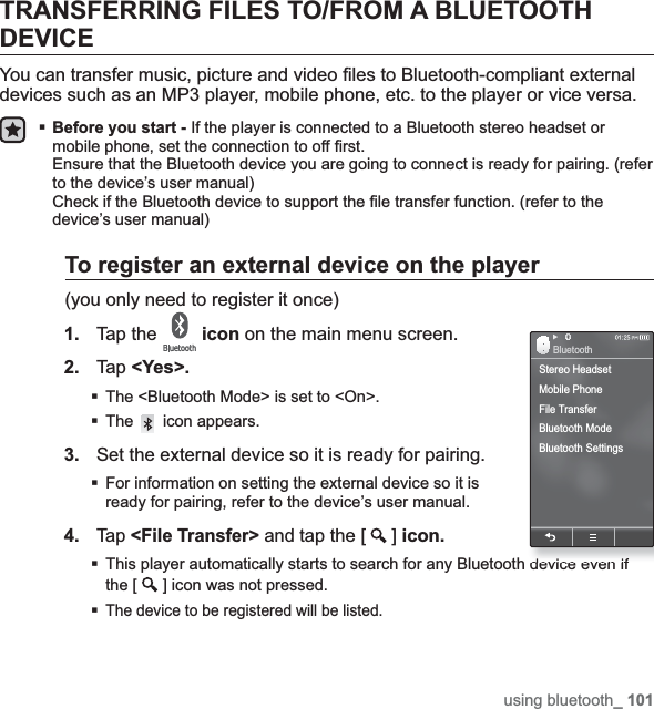 using bluetooth_ 101TRANSFERRING FILES TO/FROM A BLUETOOTH DEVICEYou can transfer music, picture and video ¿ les to Bluetooth-compliant external devices such as an MP3 player, mobile phone, etc. to the player or vice versa.Before you start - If the player is connected to a Bluetooth stereo headset or mobile phone, set the connection to off ¿ rst.Ensure that the Bluetooth device you are going to connect is ready for pairing. (refer to the device’s user manual)Check if the Bluetooth device to support the ¿ le transfer function. (refer to the device’s user manual)To register an external device on the player(you only need to register it once)1. Tap the  icon on the main menu screen.2. Tap &lt;Yes&gt;.The &lt;Bluetooth Mode&gt; is set to &lt;On&gt;.The  icon appears.3. Set the external device so it is ready for pairing.For information on setting the external device so it is ready for pairing, refer to the device’s user manual.4.Tap &lt;File Transfer&gt; and tap the [ ]icon.This player automatically starts to search for any Bluetooth device even if the [ ] icon was not pressed.The device to be registered will be listed.Stereo HeadsetMobile PhoneFile TransferBluetooth ModeBluetooth SettingsBluetooth