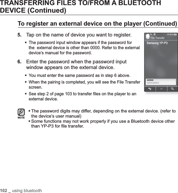 102 _ using bluetoothTRANSFERRING FILES TO/FROM A BLUETOOTH DEVICE (Continued)To register an external device on the player (Continued)5.Tap on the name of device you want to register.The password input window appears if the password for the  external device is other than 0000. Refer to the external device’s manual for the password.6.Enter the password when the password input window appears on the external device.You must enter the same password as in step 6 above.When the pairing is completed, you will see the File Transfer screen.See step 2 of page 103 to transfer ¿ les on the player to an external device.The password digits may differ, depending on the external device. (refer to the device’s user manual)Some functions may not work properly if you use a Bluetooth device other than YP-P3 for ¿ le transfer.NOTESamsung YP-P3File Transfer