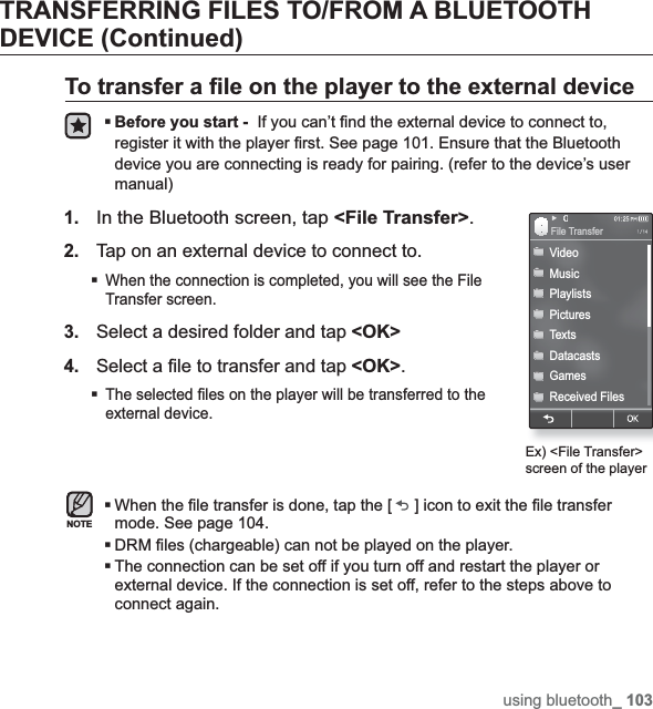 using bluetooth_ 103TRANSFERRING FILES TO/FROM A BLUETOOTH DEVICE (Continued)To transfer a ¿ le on the player to the external deviceBefore you start -  If you can’t ¿ nd the external device to connect to, register it with the player ¿ rst. See page 101. Ensure that the Bluetooth device you are connecting is ready for pairing. (refer to the device’s user manual)1.In the Bluetooth screen, tap &lt;File Transfer&gt;.2.Tap on an external device to connect to.When the connection is completed, you will see the File Transfer screen.3.Select a desired folder and tap &lt;OK&gt;4.Select a ¿ le to transfer and tap &lt;OK&gt;.The selected ¿ les on the player will be transferred to the external device.When the ¿ le transfer is done, tap the [ ] icon to exit the ¿ le transfer mode. See page 104.DRM ¿ les (chargeable) can not be played on the player.The connection can be set off if you turn off and restart the player or external device. If the connection is set off, refer to the steps above to connect again.NOTEEx) &lt;File Transfer&gt; screen of the playerVideoMusicPlaylistsPicturesTextsDatacastsGamesReceived FilesFile Transfer 